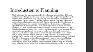 Introduction to Planning
• While planning for my production, I will be looking into multiple different
aesthetics and design choices that should hopefully inspire my product as I
create it and also further help towards my idea generation as the project
moves along. For my project, I will be creating a short film with two movie
posters (horror being the main theme). During planning, I will be looking at
aesthetical choices, for example colour patterns & gradients in film, and
layout choices in movie posters. I'll be creating a series of mood boards to
collect all of these aesthetics to constantly refer to and look back on, as well as
choosing images and ideas that I believe are best suited to my product. When
planning for my product, I am going to make sure that each individual
element I look into and plan will be useful to my product and that I will be
able to apply it in one way or another to help advance the quality of my
product. I will also be location scouting, taking pictures of the places I plan to
film. I'll be discussing in detail the equipment I plan to use when filming,
what camera and light settings I need for specific scenes etc. Overall, my
planning will serve as a gateway into production and will help me develop
many more / different ideas that will greatly impact the quality of my project.
 