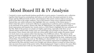 Mood Board III & IV Analysis
• I wanted to create mood boards looking specifically at movie posters. I wanted to put a collection
together that focused on minimalism and colour, as well as how the poster portrays its main
image and the different kinds of styles and techniques that artists used in order to convey the
genre of the film to the target audience. A lot of the posters I chose aren't explicitly horrific,
instead they use subtle indicators that highlight they are a member of the horror genre. I
believe that this style is much more effective in captivating an audience and is something I want
to do with both of my posters. Posters like 'Raw' & 'Midsommar' use subtle indicators such as
facial expressions and singular key visuals such as a little blood to highlight the tone and genre of
the film. Both of the posters are simple yet highly captivating, especially with their use of
vibrant colours which really catches your eyes and brings your attention to the posters. Some of
the posters I have chosen only stick with one colour pallet which really makes the poster stand
out much more in my opinion rather than having a lot of different colours. The colours in the
posters also help to highlight the nature of the films, for example the poster for 'You're Next' and
'Saw VI' are very washed down and have little to no colour highlighting the dark, unpleasant tone
of both films. Posters for films such as 'The Killing of a Sacred Deer' use very unique and minimal
imagery to captivate the audience and also rely a lot on facial expressions to highlight the tone
and mood of the film and don’t need a lot of bright and vibrant colours to stand out when there is
only one main focus point of the poster with a blank background. I hope to achieve the same effect
a lot of these posters have with my own product, which I will be working on during production.
 