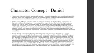 Character Concept - Daniel
• For my main character Daniel, (portrayed by myself) I wanted to design him in a way where he would fit
the mood, style, tone and theme of the film. In the script, Daniel is a worn-down drug addict struggling
with his journey of rehabilitation. He is anti-social, as well as narcissistic.
• For the design of Daniel, I wanted him to be portrayed in almost all black clothing, highlighting his
depressive and unwelcoming tone. I want my audience to get the idea that he isn't trying to impress
anyone with what he wears but instead comes off as an outcast and someone who has disconnected
himself with most of the people in his life. This will also be further highlighted through body language
and line delivery. Overall, I want to give the impression that Daniel isn't somebody you would want to
associate yourself with however throughout the film there will be subtle indications highlighting that
Daniel might not be as bad as he is portrayed, and still has sympathy and care for himself and the people
around him.
• Though Daniels actions throughout the film will portray him as careless, there will be a layer of
conscience under everything he does. I want people to try and sympathise with the Daniel. Throughout
the film there will also be subtle indicators to all of the good in Daniel's life that is now gone, showing
that there was a time where Daniel was at a much better point in his life compared to where he is now.
This will all be highlighted through visual details that won't be illuded or focused on for too long. Daniel
is a character concept I have had in mind for a long time. In my pre-proposal, I mentioned how my film
and characters will have personal connections towards myself. While Daniel is a completely fictional
character, the themes of mental health in the film will serve almost like a public service announcement
and spread awareness. The topic of mental health is personal to me, and I want to try and highlight this
through my film, making sure that this film and characters may leave an impact on my audience.
 