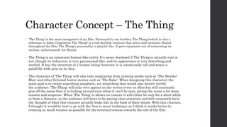 Character Concept – The Thing
• 'The Thing' is the main antagonist of my film. Portrayed by my brother, The Thing (which is also a
reference to John Carpenters The Thing) is a tall devilish creature that preys and torments Daniel
throughout the film. The Thing's personality is playful like. It gets enjoyment out of tormenting its
victims, unfortunately for Daniel.
• The Thing is an unnatural human like entity. It's never disclosed if The Thing is actually real or
not, though its behaviour is very paranormal like, and its appearance is very disturbing and
morbid. It has the structure of a human being; however, it is unnaturally tall and wears a
painfully wide grin on its face.
• The character of 'The Thing' will also take inspiration from existing media such as 'The Slender
Man' and other fictional horror stories such as 'The Rake'. When designing this character, the
main goal is to create something simplistic, yet something that would also utterly terrify
the audience. 'The Thing' will only ever appear on the screen every so often but will constantly
give off the sense that it is lurking around even when it can't be seen, giving the scene a lot more
tension and suspense. When 'The Thing' is shown on camera it will either be only for a short while
or from a distance, so the audience will have to be paying close attention and will constantly have
the thought of what this creature actually looks like in the back of their minds. With this creature,
I thought it would be best to go with the 'less is more' technique as I think it works better in
creating as much tension as possible for the eventual release towards the end of the film.
 