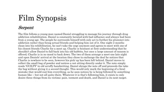 Film Synopsis
Serpent
The film follows a young man named Daniel struggling to manage his journey through drug
addiction rehabilitation. Daniel is constantly berated with bad influence and always had been
from a young age. The people he surrounds himself with only act to further his plummet into
addiction rather than being actual friends and helping him out of it. One night 2 months
clean into his rehibilitation, he can't take the urge anymore and agrees to meet with one of
his closest friends Charlie for a meet up. Charlie is hesitant at first understanding that he
shouldn’t allow Daniel to fall back into his old habbits, but once a large amount of ransom is
offered, Charlie is in no mood to back down. The two of them arrange a meet one late night
and upon Daniels' arrival at the location they chose to exchange the deal he notices that
Charlie is nowhere to be seen, however his pick-up has been left behind. Daniel moves to
collect the small bag of powder and notices a not sitting directly under it. The note simply
reads 'GUILTY' in old scruffy handwriting. Daniel shrugs the note off and proceeds the take
the bag without giving it a second thought. This would only mark the beginning of a fatal
mistake that would cost him everything, as he soon notices he is being followed by something
human like – but not all quite there. Whatever it is that's following him, it exists to only
desire three things from its victims; pain, torment and death, and Daniel is its next target.
 
