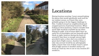 Locations
During location scouting, I went around looking
for places that would specifically work well for
my outdoor scenes, as I knew they were
probably going to be the biggest challenge to
film. I walked around my neighbourhood and
snapped pictures of potential locations. When
looking at these locations, I had to consider how
much light would be available for me when
filming at night. A lot of areas didn’t have an
awful lot of streetlights and are basically pitch
black at night, however during the hours of
around 6-7pm there is enough natural light
provided to give a clear shot even without a
great deal of light sources. Another thing to
take into account would be my photography
lights. I knew that even if there wasn’t a great
deal of light sources it wouldn’t matter too
much as I had my own to use at any location If I
needed to.
 