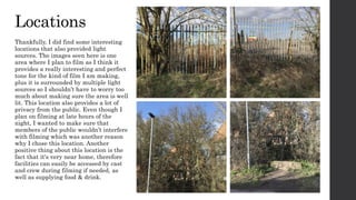 Locations
Thankfully, I did find some interesting
locations that also provided light
sources. The images seen here is one
area where I plan to film as I think it
provides a really interesting and perfect
tone for the kind of film I am making,
plus it is surrounded by multiple light
sources so I shouldn’t have to worry too
much about making sure the area is well
lit. This location also provides a lot of
privacy from the public. Even though I
plan on filming at late hours of the
night, I wanted to make sure that
members of the public wouldn’t interfere
with filming which was another reason
why I chose this location. Another
positive thing about this location is the
fact that it's very near home, therefore
facilities can easily be accessed by cast
and crew during filming if needed, as
well as supplying food & drink.
 