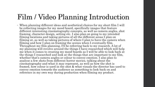 Film / Video Planning Introduction
• When planning different ideas and aesthetical choices for my short film I will
be collecting images for my mood board, specifically images that feature
different interesting cinematography concepts, as well as camera angles, shot
framing, character design, setting etc. I also plan on going to my intended
filming locations and taking pictures of all the different areas I plan on
filming at, as well as taking pictures of where I plan to have the camera when
filming and how I plan on framing the scenes when I eventually film.
Throughout my film planning, I'll be referring back to my research. A lot of
my planning will revolve around the things I have researched which will help
me when it comes to creating my mood boards as I will be able to look back at
the things I researched and look at the things that are important to my film,
whether that’s camera angles or colour to convey emotion. I also plan to
analyse a few shots from different horror movies, talking about the
cinematography and what it may represent, as well as how the shot is
framed, how colour is used in the shot & what visuals the director has used to
convey emotion towards the audience as something to look back on and
reference in my own way during production when filming my product.
 