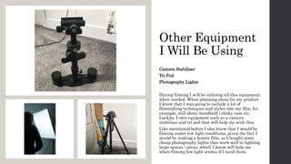 Other Equipment
I Will Be Using
Camera Stabiliser
Tri Pod
Photography Lights
During filming I will be utilising all this equipment
when needed. When planning ideas for my product
I knew that I was going to include a lot of
filmmaking techniques and styles into my film, for
example, still shots, handheld / shaky cam etc.
Luckily, I own equipment such as a camera
stabiliser and tri pod that will help me with this.
Like mentioned before I also knew that I would be
filming under low light conditions, given the fact I
would be making a horror film, so I bought some
cheap photography lights that work well in lighting
large spaces / areas, which I know will help me
when filming low light scenes if I need them.
 