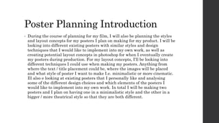 Poster Planning Introduction
• During the course of planning for my film, I will also be planning the styles
and layout concepts for my posters I plan on making for my product. I will be
looking into different existing posters with similar styles and design
techniques that I would like to implement into my own work, as well as
creating potential layout concepts in photoshop for when I eventually create
my posters during production. For my layout concepts, I'll be looking into
different techniques I could use when making my posters. Anything from
where the text / title placement could be, where the images will be placed
and what style of poster I want to make I.e. minimalistic or more cinematic.
Ill also e looking at existing posters that I personally like and analysing
some of the different design choices and which elements of the posters I
would like to implement into my own work. In total I will be making two
posters and I plan on having one in a minimalistic style and the other in a
bigger / more theatrical style so that they are both different.
 