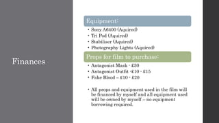 Finances
Equipment:
• Sony A6400 (Aquired)
• Tri Pod (Aquired)
• Stabiliser (Aquired)
• Photography Lights (Aquired)
Props for film to purchase:
• Antagonist Mask - £30
• Antagonist Outfit -£10 - £15
• Fake Blood – £10 - £20
• All props and equipment used in the film will
be financed by myself and all equipment used
will be owned by myself – no equipment
borrowing required.
 
