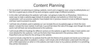 Content Planning
• For my project I am planning on making a website, merch and a magazine cover using my edited photos as I
feel this is a good way to show off my work and gives a good range of different products.
• In this slide I will talk about the website I will make. I am going to make this on Photoshop, I think this is a
easier way to make a website page instead of actually making a real website as I think that is very
complicated. I will use previous website I have looked into in previous research to look at different layouts
and how I want to present my work.
• I will look into all details used in websites so I can recreate this on my website page as I think the more
details I include the more realistic it will look. E.g scroll bar down the side of the page, even though this wont
work it will still look real and professional to the audience.
• I will include different headings for different sections on the website as again this makes it look realistic and
more detailed for the audience. I will use the fonts that I have planned in the previous slides in this
PowerPoint and use these for the writing on the website.
• I want to include a big title for my website that fits with the theme of my project and stands out so that you
know straight away what my website is a about. I will include a bit of information underneath this title just
with a little explanation on what is in the website and make it clear to my audience whether it is something
they will be interested in.
 