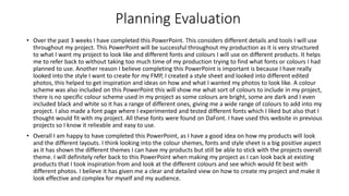 Planning Evaluation
• Over the past 3 weeks I have completed this PowerPoint. This considers different details and tools I will use
throughout my project. This PowerPoint will be successful throughout my production as it is very structured
to what I want my project to look like and different fonts and colours I will use on different products. It helps
me to refer back to without taking too much time of my production trying to find what fonts or colours I had
planned to use. Another reason I believe completing this PowerPoint is important is because I have really
looked into the style I want to create for my FMP, I created a style sheet and looked into different edited
photos, this helped to get inspiration and ideas on how and what I wanted my photos to look like. A colour
scheme was also included on this PowerPoint this will show me what sort of colours to include in my project,
there is no specific colour scheme used in my project as some colours are bright, some are dark and I even
included black and white so it has a range of different ones, giving me a wide range of colours to add into my
project. I also made a font page where I experimented and tested different fonts which I liked but also that I
thought would fit with my project. All these fonts were found on DaFont. I have used this website in previous
projects so I know it relieable and easy to use.
• Overall I am happy to have completed this PowerPoint, as I have a good idea on how my products will look
and the different layouts. I think looking into the colour shemes, fonts and style sheet is a big positive aspect
as it has shown the different themes I can have my products but still be able to stick with the projects overall
theme. I will definitely refer back to this PowerPoint when making my project as I can look back at existing
products that I took inspiration from and look at the different colours and see which would fit best with
different photos. I believe it has given me a clear and detailed view on how to create my project and make it
look effective and complex for myself and my audience.
 