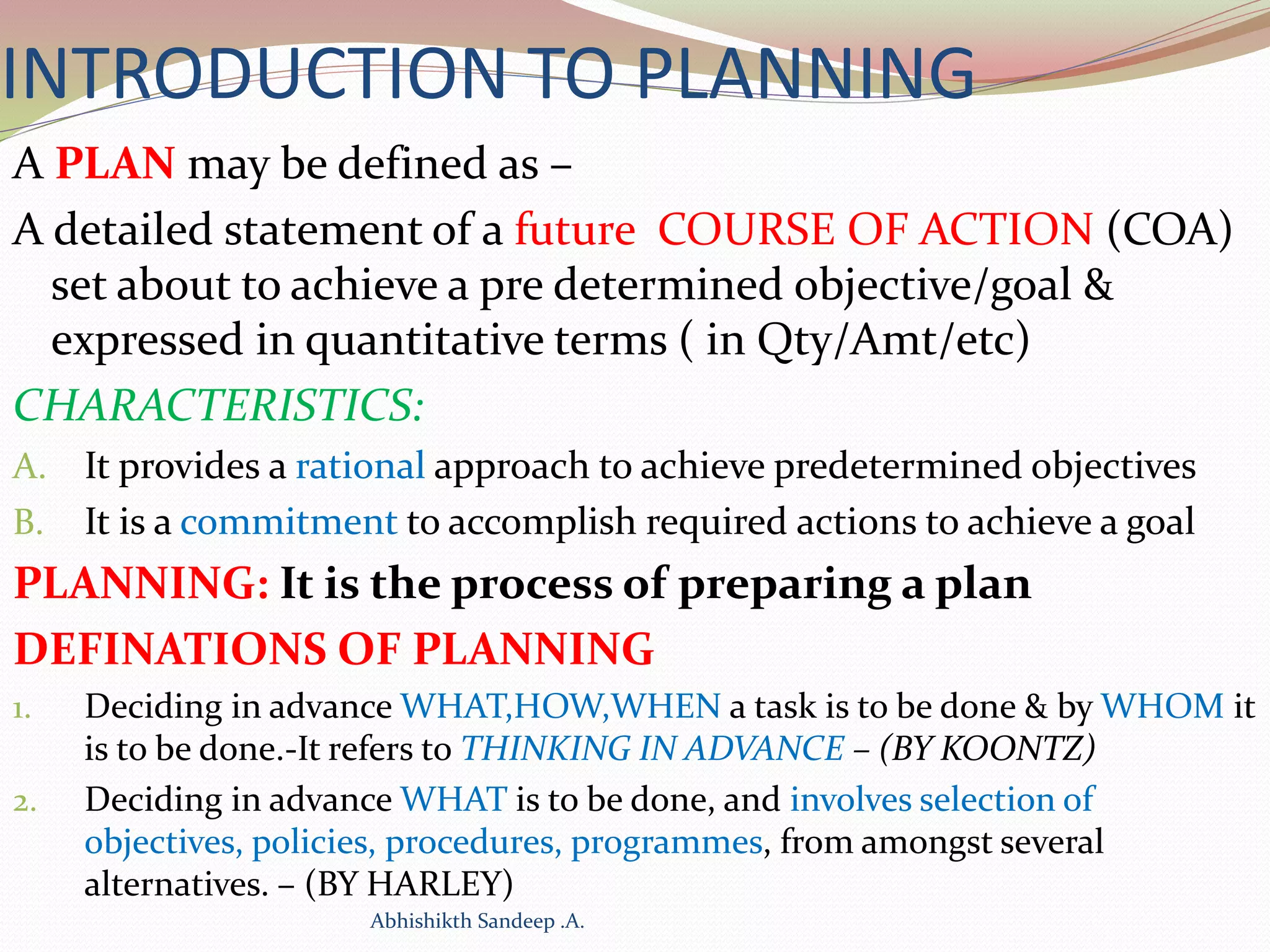 INTRODUCTION TO PLANNING
A PLAN may be defined as –
A detailed statement of a future COURSE OF ACTION (COA)
set about to achieve a pre determined objective/goal &
expressed in quantitative terms ( in Qty/Amt/etc)
CHARACTERISTICS:
A. It provides a rational approach to achieve predetermined objectives
B. It is a commitment to accomplish required actions to achieve a goal
PLANNING: It is the process of preparing a plan
DEFINATIONS OF PLANNING
1. Deciding in advance WHAT,HOW,WHEN a task is to be done & by WHOM it
is to be done.-It refers to THINKING IN ADVANCE – (BY KOONTZ)
2. Deciding in advance WHAT is to be done, and involves selection of
objectives, policies, procedures, programmes, from amongst several
alternatives. – (BY HARLEY)
Abhishikth Sandeep .A.
 