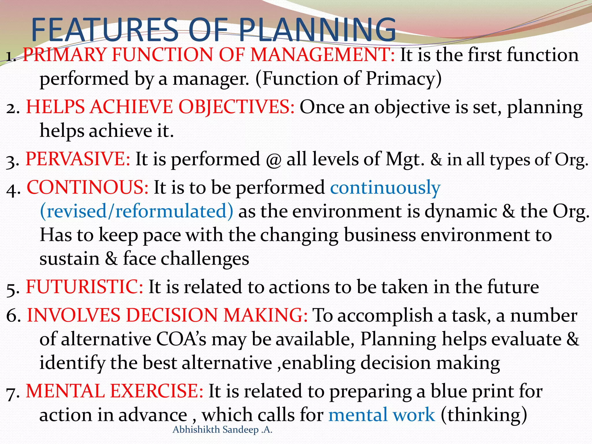 FEATURES OF PLANNING
1. PRIMARY FUNCTION OF MANAGEMENT: It is the first function
performed by a manager. (Function of Primacy)
2. HELPS ACHIEVE OBJECTIVES: Once an objective is set, planning
helps achieve it.
3. PERVASIVE: It is performed @ all levels of Mgt. & in all types of Org.
4. CONTINOUS: It is to be performed continuously
(revised/reformulated) as the environment is dynamic & the Org.
Has to keep pace with the changing business environment to
sustain & face challenges
5. FUTURISTIC: It is related to actions to be taken in the future
6. INVOLVES DECISION MAKING: To accomplish a task, a number
of alternative COA’s may be available, Planning helps evaluate &
identify the best alternative ,enabling decision making
7. MENTAL EXERCISE: It is related to preparing a blue print for
action in advance , which calls for mental work (thinking)
Abhishikth Sandeep .A.
 