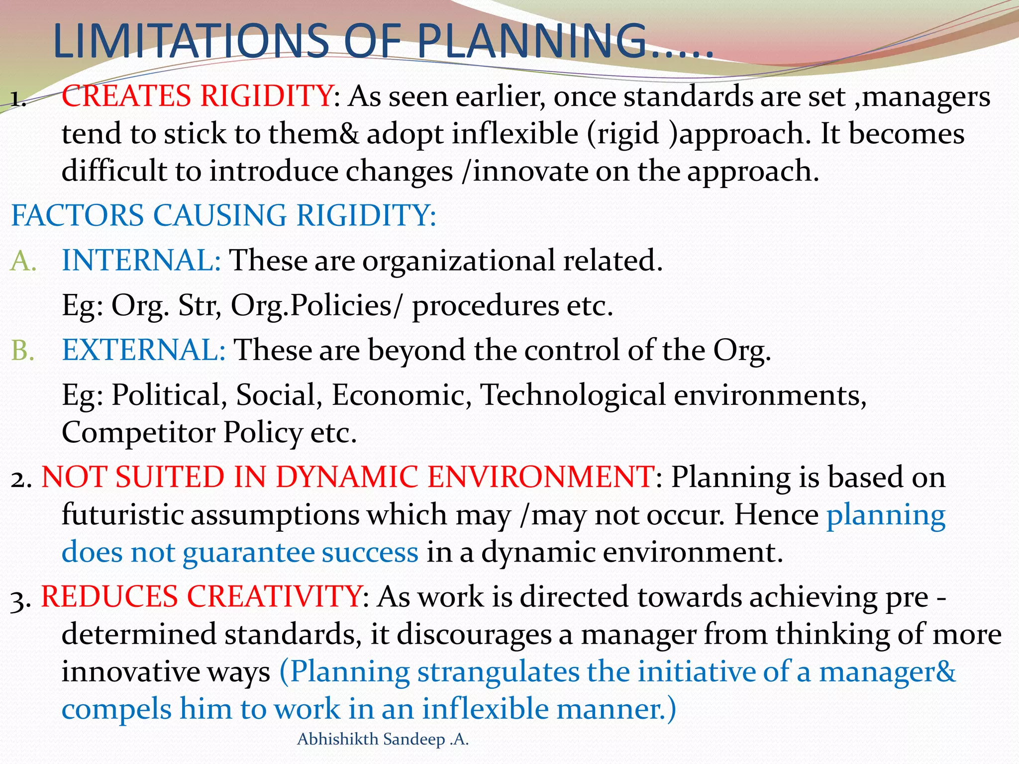 LIMITATIONS OF PLANNING.....
1. CREATES RIGIDITY: As seen earlier, once standards are set ,managers
tend to stick to them& adopt inflexible (rigid )approach. It becomes
difficult to introduce changes /innovate on the approach.
FACTORS CAUSING RIGIDITY:
A. INTERNAL: These are organizational related.
Eg: Org. Str, Org.Policies/ procedures etc.
B. EXTERNAL: These are beyond the control of the Org.
Eg: Political, Social, Economic, Technological environments,
Competitor Policy etc.
2. NOT SUITED IN DYNAMIC ENVIRONMENT: Planning is based on
futuristic assumptions which may /may not occur. Hence planning
does not guarantee success in a dynamic environment.
3. REDUCES CREATIVITY: As work is directed towards achieving pre -
determined standards, it discourages a manager from thinking of more
innovative ways (Planning strangulates the initiative of a manager&
compels him to work in an inflexible manner.)
Abhishikth Sandeep .A.
 