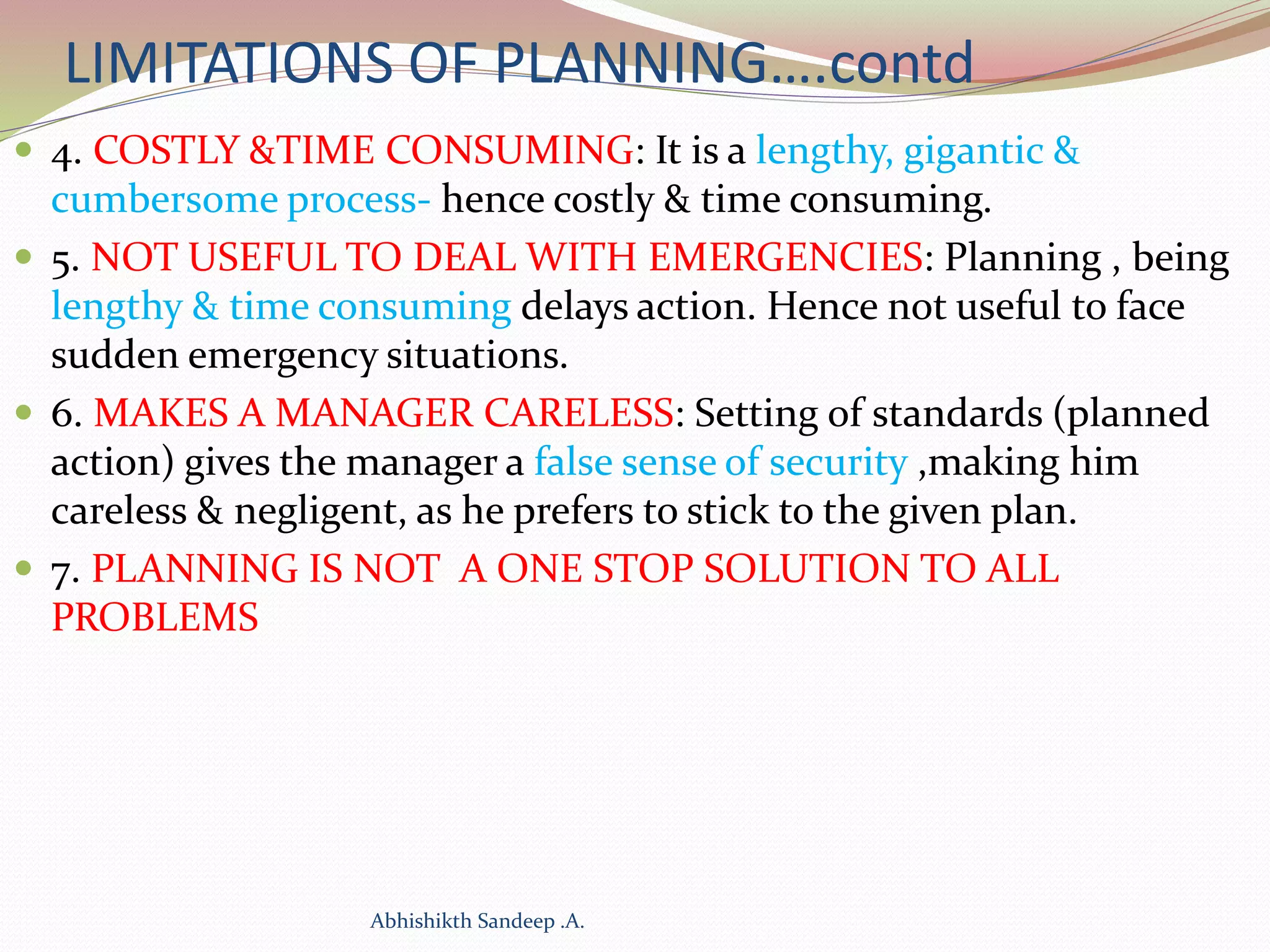 LIMITATIONS OF PLANNING….contd
 4. COSTLY &TIME CONSUMING: It is a lengthy, gigantic &
cumbersome process- hence costly & time consuming.
 5. NOT USEFUL TO DEAL WITH EMERGENCIES: Planning , being
lengthy & time consuming delays action. Hence not useful to face
sudden emergency situations.
 6. MAKES A MANAGER CARELESS: Setting of standards (planned
action) gives the manager a false sense of security ,making him
careless & negligent, as he prefers to stick to the given plan.
 7. PLANNING IS NOT A ONE STOP SOLUTION TO ALL
PROBLEMS
Abhishikth Sandeep .A.
 