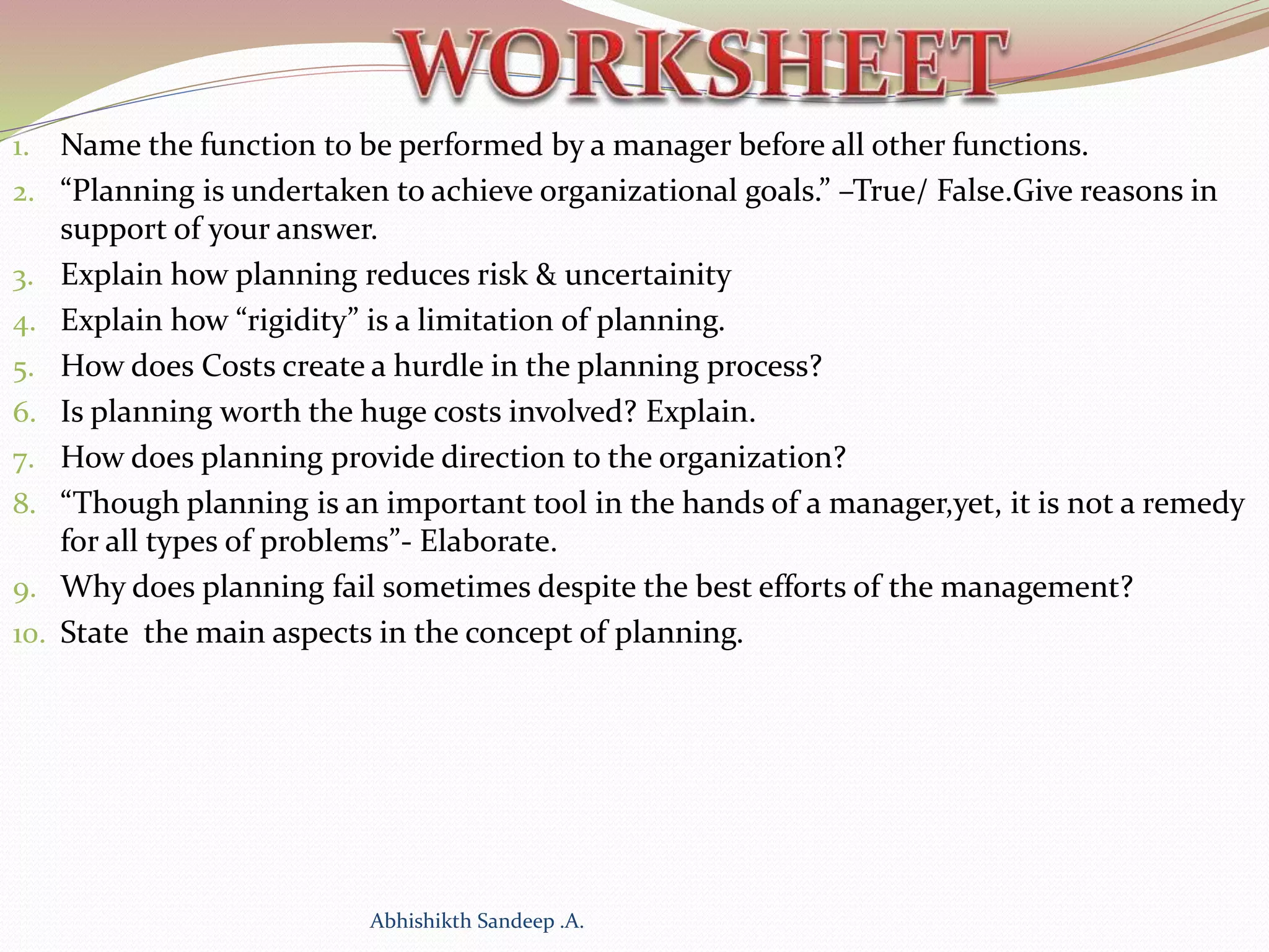 1. Name the function to be performed by a manager before all other functions.
2. “Planning is undertaken to achieve organizational goals.” –True/ False.Give reasons in
support of your answer.
3. Explain how planning reduces risk & uncertainity
4. Explain how “rigidity” is a limitation of planning.
5. How does Costs create a hurdle in the planning process?
6. Is planning worth the huge costs involved? Explain.
7. How does planning provide direction to the organization?
8. “Though planning is an important tool in the hands of a manager,yet, it is not a remedy
for all types of problems”- Elaborate.
9. Why does planning fail sometimes despite the best efforts of the management?
10. State the main aspects in the concept of planning.
Abhishikth Sandeep .A.
 