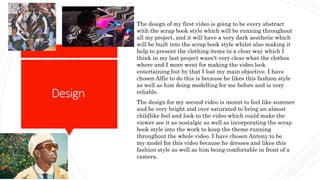 Design
The design of my first video is going to be every abstract
with the scrap book style which will be running throughout
all my project, and it will have a very dark aesthetic which
will be built into the scrap book style whilst also making it
help to present the clothing items in a clear way which I
think in my last project wasn't very clear what the clothes
where and I more went for making the video look
entertaining but by that I lost my main objective. I have
chosen Alfie to do this is because he likes this fashion style
as well as him doing modelling for me before and is very
reliable.
The design for my second video is meant to feel like summer
and be very bright and over saturated to bring an almost
childlike feel and look to the video which could make the
viewer see it as nostalgic as well as incorporating the scrap
book style into the work to keep the theme running
throughout the whole video. I have chosen Antony to be
my model for this video because he dresses and likes this
fashion style as well as him being comfortable in front of a
camera.
 