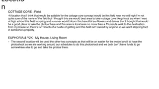 Locatio
n
COTTAGE CORE : Field
-A location that I think that would be suitable for the cottage core concept would be this field near my old high I’m not
quite sure of the name of the field but I thought this are would best area to take cottage core like photos as when I was
at high school this field in spring and summer would bloom this beautiful sunflowers and daises that I thought that would
be a good place to take the photos there and this area is local area no more than a 15 minute walk to the destination
from my house so there’s Isn’t much of a hustle of getting and this field isn’t owned by anyone so we wont stepping foot
in someone’s property.
EUPHORIA & Y2K : My House, Living Room
- The second location will be used the other two concepts as that will be an easier for the model and I to have the
photoshoot as we are working around our schedules to do this photoshoot and we both don’t have funds to go
somewhere else to go and take the photos there.
 