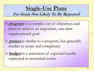 16
Single-Use Plans
For Goals Not Likely To Be Repeated
A program is a complex set of objectives and
plans to achieve an important, one-time
organizational goal.
A project is similar to a program, but generally
smaller in scope and complexity.
A budget is a statement of expected results
expressed in numerical terms.
 