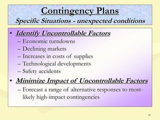 18
Contingency Plans
Specific Situations - unexpected conditions
• Identify Uncontrollable Factors
– Economic turndowns
– Declining markets
– Increases in costs of supplies
– Technological developments
– Safety accidents
• Minimize Impact of Uncontrollable Factors
– Forecast a range of alternative responses to most-
likely high-impact contingencies
 