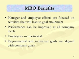 23
MBO Benefits
• Manager and employee efforts are focused on
activities that will lead to goal attainment
• Performance can be improved at all company
levels
• Employees are motivated
• Departmental and individual goals are aligned
with company goals
 