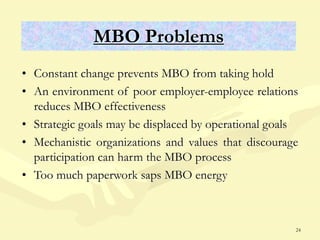24
MBO Problems
• Constant change prevents MBO from taking hold
• An environment of poor employer-employee relations
reduces MBO effectiveness
• Strategic goals may be displaced by operational goals
• Mechanistic organizations and values that discourage
participation can harm the MBO process
• Too much paperwork saps MBO energy
 