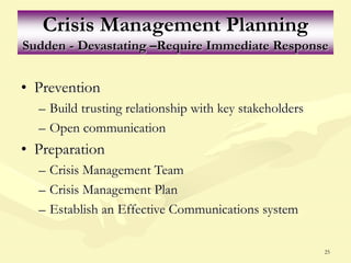 25
Crisis Management Planning
Sudden - Devastating –Require Immediate Response
• Prevention
– Build trusting relationship with key stakeholders
– Open communication
• Preparation
– Crisis Management Team
– Crisis Management Plan
– Establish an Effective Communications system
 