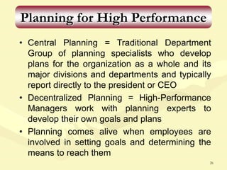 26
Planning for High Performance
• Central Planning = Traditional Department
Group of planning specialists who develop
plans for the organization as a whole and its
major divisions and departments and typically
report directly to the president or CEO
• Decentralized Planning = High-Performance
Managers work with planning experts to
develop their own goals and plans
• Planning comes alive when employees are
involved in setting goals and determining the
means to reach them
 