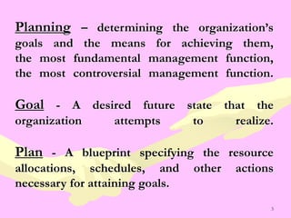 3
Planning – determining the organization’s
goals and the means for achieving them,
the most fundamental management function,
the most controversial management function.
Goal - A desired future state that the
organization attempts to realize.
Plan - A blueprint specifying the resource
allocations, schedules, and other actions
necessary for attaining goals.
 