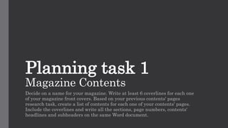 Planning task 1
Magazine Contents
Decide on a name for your magazine. Write at least 6 coverlines for each one
of your magazine front covers. Based on your previous contents' pages
research task, create a list of contents for each one of your contents' pages.
Include the coverlines and write all the sections, page numbers, contents'
headlines and subheaders on the same Word document.
 