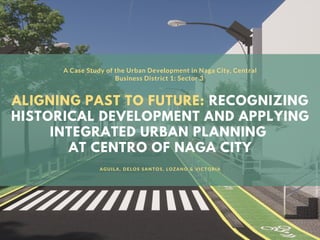 ALIGNING PAST TO FUTURE: RECOGNIZING
HISTORICAL DEVELOPMENT AND APPLYING
INTEGRATED URBAN PLANNING
AT CENTRO OF NAGA CITY
A Case Study of the Urban Development in Naga City, Central
Business District 1: Sector 3
AGUILA, DELOS SANTOS, LOZANO & VICTORIA
 