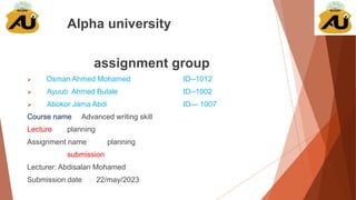 Alpha university
assignment group
 Osman Ahmed Mohamed ID--1012
 Ayuub Ahmed Bulale ID--1002
 Abokor Jama Abdi ID— 1007
Course name Advanced writing skill
Lecture planning
Assignment name planning
submission
Lecturer: Abdisalan Mohamed
Submission date 22/may/2023
 