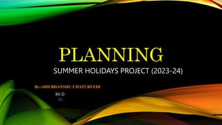 PLANNING
SUMMER HOLIDAYS PROJECT (2023-24)
By:-SHUBHANSHU CHATURVEDI
XII-D
24
 