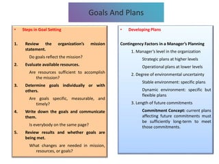 • Steps in Goal Setting
1. Review the organization’s mission
statement.
Do goals reflect the mission?
2. Evaluate available resources.
Are resources sufficient to accomplish
the mission?
3. Determine goals individually or with
others.
Are goals specific, measurable, and
timely?
4. Write down the goals and communicate
them.
Is everybody on the same page?
5. Review results and whether goals are
being met.
What changes are needed in mission,
resources, or goals?
Goals And Plans
• Developing Plans
Contingency Factors in a Manager’s Planning
1. Manager’s level in the organization
Strategic plans at higher levels
Operational plans at lower levels
2. Degree of environmental uncertainty
Stable environment: specific plans
Dynamic environment: specific but
flexible plans
3. Length of future commitments
Commitment Concept: current plans
affecting future commitments must
be sufficiently long-term to meet
those commitments.
 