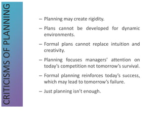 – Planning may create rigidity.
– Plans cannot be developed for dynamic
environments.
– Formal plans cannot replace intuition and
creativity.
– Planning focuses managers’ attention on
today’s competition not tomorrow’s survival.
– Formal planning reinforces today’s success,
which may lead to tomorrow’s failure.
– Just planning isn’t enough.
CRITICISMS
OF
PLANNING
 