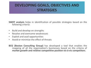 SWOT analysis helps in identification of possible strategies based on the
following criteria:
• Build and develop on strengths
• Resolve and overcome weaknesses
• Exploit and avail opportunities
• Avoid or minimize the effect of threats
BCG (Boston Consulting Group) has developed a tool that enables the
mapping of all the organization’s businesses based on the criteria of
market growth and relative competitive position vis-à-vis competitors.
DEVELOPING GOALS, OBJECTIVES AND
STRATEGIES
 