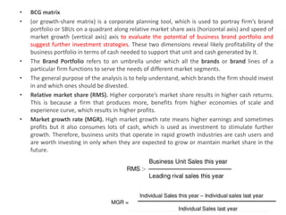• BCG matrix
• (or growth-share matrix) is a corporate planning tool, which is used to portray firm’s brand
portfolio or SBUs on a quadrant along relative market share axis (horizontal axis) and speed of
market growth (vertical axis) axis to evaluate the potential of business brand portfolio and
suggest further investment strategies. These two dimensions reveal likely profitability of the
business portfolio in terms of cash needed to support that unit and cash generated by it.
• The Brand Portfolio refers to an umbrella under which all the brands or brand lines of a
particular firm functions to serve the needs of different market segments.
• The general purpose of the analysis is to help understand, which brands the firm should invest
in and which ones should be divested.
• Relative market share (RMS). Higher corporate’s market share results in higher cash returns.
This is because a firm that produces more, benefits from higher economies of scale and
experience curve, which results in higher profits.
• Market growth rate (MGR). High market growth rate means higher earnings and sometimes
profits but it also consumes lots of cash, which is used as investment to stimulate further
growth. Therefore, business units that operate in rapid growth industries are cash users and
are worth investing in only when they are expected to grow or maintain market share in the
future.
 
