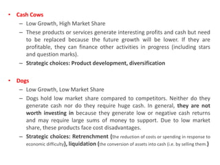• Cash Cows
– Low Growth, High Market Share
– These products or services generate interesting profits and cash but need
to be replaced because the future growth will be lower. If they are
profitable, they can finance other activities in progress (including stars
and question marks).
– Strategic choices: Product development, diversification
• Dogs
– Low Growth, Low Market Share
– Dogs hold low market share compared to competitors. Neither do they
generate cash nor do they require huge cash. In general, they are not
worth investing in because they generate low or negative cash returns
and may require large sums of money to support. Due to low market
share, these products face cost disadvantages.
– Strategic choices: Retrenchment (the reduction of costs or spending in response to
economic difficulty), liquidation (the conversion of assets into cash (i.e. by selling them.)
 