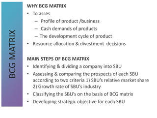 WHY BCG MATRIX
• To asses
– Profile of product /business
– Cash demands of products
– The development cycle of product
• Resource allocation & divestment decisions
MAIN STEPS OF BCG MATRIX
• Identifying & dividing a company into SBU
• Assessing & comparing the prospects of each SBU
according to two criteria 1) SBU’s relative market share
2) Growth rate of SBU’s industry
• Classifying the SBU’s on the basis of BCG matrix
• Developing strategic objective for each SBU
BCG
MATRIX
 
