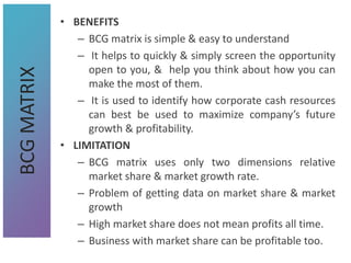 • BENEFITS
– BCG matrix is simple & easy to understand
– It helps to quickly & simply screen the opportunity
open to you, & help you think about how you can
make the most of them.
– It is used to identify how corporate cash resources
can best be used to maximize company’s future
growth & profitability.
• LIMITATION
– BCG matrix uses only two dimensions relative
market share & market growth rate.
– Problem of getting data on market share & market
growth
– High market share does not mean profits all time.
– Business with market share can be profitable too.
BCG
MATRIX
 