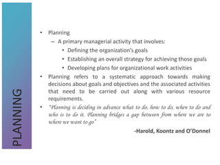 • Planning
– A primary managerial activity that involves:
• Defining the organization’s goals
• Establishing an overall strategy for achieving those goals
• Developing plans for organizational work activities
• Planning refers to a systematic approach towards making
decisions about goals and objectives and the associated activities
that need to be carried out along with various resource
requirements.
• “Planning is deciding in advance what to do, how to do, when to do and
who is to do it. Planning bridges a gap between from where we are to
where we want to go”
-Harold, Koontz and O’Donnel
PLANNING
 