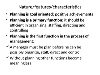 Nature/features/characteristics
• Planning is goal oriented: positive achievements
• Planning is a primary function: it should be
efficient in organizing, staffing, directing and
controlling
• Planning is the first function in the process of
management:
A manager must be plan before he can be
possibly organize, staff, direct and control.
Without planning other functions become
meaningless
 