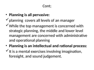 Cont;
• Planning is all pervasive:
planning covers all levels of an manager
While the top management is concerned with
strategic planning, the middle and lower level
management are concerned with administrative
and operational planning
• Planning is an intellectual and rational process:
It is a mental exercises involving imagination,
foresight, and sound judgement.
 