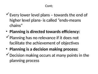Cont;
Every lower level plans – towards the end of
higher level plans- is called “ends-means
chains”
• Planning is directed towards efficiency:
Planning has no relevance if it does not
facilitate the achievement of objectives
• Planning is a decision making process:
Decision making occurs at many points in the
planning process
 
