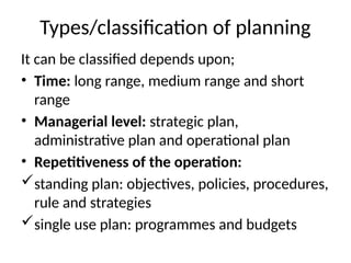 Types/classification of planning
It can be classified depends upon;
• Time: long range, medium range and short
range
• Managerial level: strategic plan,
administrative plan and operational plan
• Repetitiveness of the operation:
standing plan: objectives, policies, procedures,
rule and strategies
single use plan: programmes and budgets
 