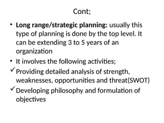 Cont;
• Long range/strategic planning: usually this
type of planning is done by the top level. It
can be extending 3 to 5 years of an
organization
• It involves the following activities;
Providing detailed analysis of strength,
weaknesses, opportunities and threat(SWOT)
Developing philosophy and formulation of
objectives
 