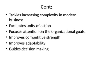 Cont;
• Tackles increasing complexity in modern
business
• Facilitates unity of action
• Focuses attention on the organizational goals
• Improves competitive strength
• Improves adaptability
• Guides decision making
 
