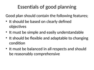 Essentials of good planning
Good plan should contain the following features;
• It should be based on clearly defined
objectives
• It must be simple and easily understandable
• It should be flexible and adaptable to changing
condition
• It must be balanced in all respects and should
be reasonably comprehensive
 