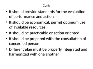 Cont;
• It should provide standards for the evaluation
of performance and action
• It should be economical, permit optimum use
of available resources
• It should be practicable or action oriented
• It should be prepared with the consultation of
concerned person
• Different plan must be properly integrated and
harmonized with one another
 