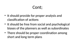 Cont;
• It should provide for proper analysis and
classification of actions
• It should be free from social and psychological
biases of the planners as well as subordinates
• There should be proper coordination among
short and long term plans
 