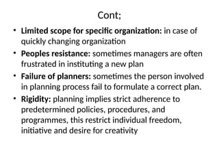 Cont;
• Limited scope for specific organization: in case of
quickly changing organization
• Peoples resistance: sometimes managers are often
frustrated in instituting a new plan
• Failure of planners: sometimes the person involved
in planning process fail to formulate a correct plan.
• Rigidity: planning implies strict adherence to
predetermined policies, procedures, and
programmes, this restrict individual freedom,
initiative and desire for creativity
 