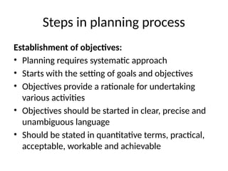 Steps in planning process
Establishment of objectives:
• Planning requires systematic approach
• Starts with the setting of goals and objectives
• Objectives provide a rationale for undertaking
various activities
• Objectives should be started in clear, precise and
unambiguous language
• Should be stated in quantitative terms, practical,
acceptable, workable and achievable
 